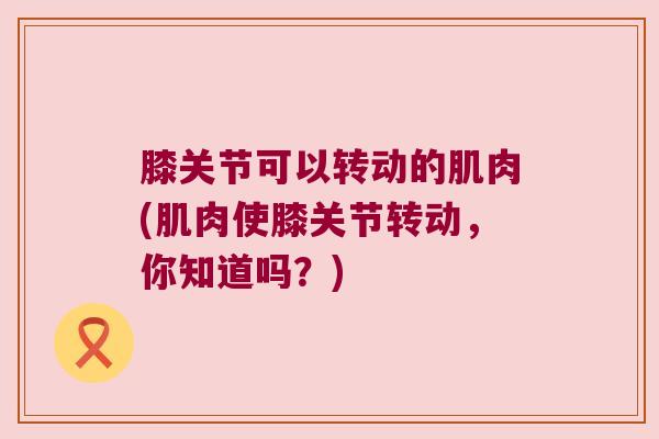 膝关节可以转动的肌肉(肌肉使膝关节转动，你知道吗？)