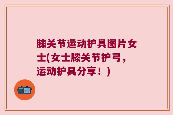 膝关节运动护具图片女士(女士膝关节护弓,运动护具分享!) 膝关节运动护具图片女士(女士膝关节护弓,运动护具分享!)