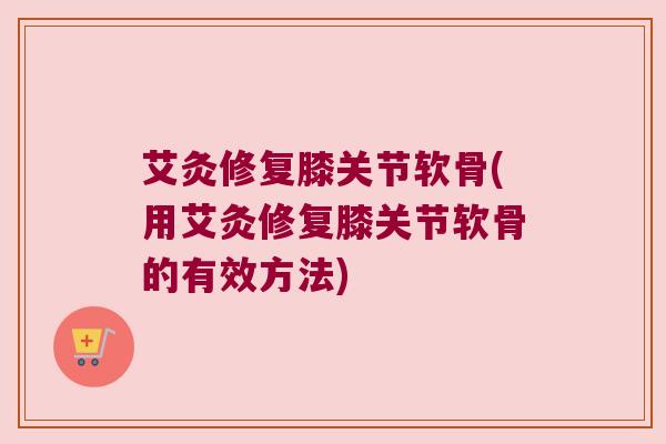 艾灸修复膝关节软骨(用艾灸修复膝关节软骨的有效方法)