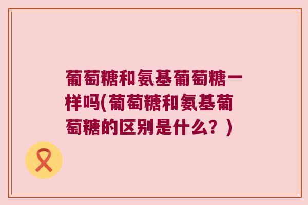 葡萄糖和氨基葡萄糖一样吗(葡萄糖和氨基葡萄糖的区别是什么?) 葡萄糖和氨基葡萄糖一样吗(葡萄糖和氨基葡萄糖的区别是什么?)