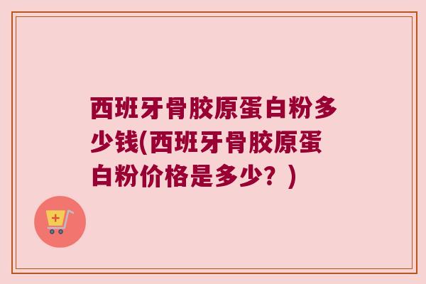 西班牙骨胶原蛋白粉多少钱(西班牙骨胶原蛋白粉价格是多少？)