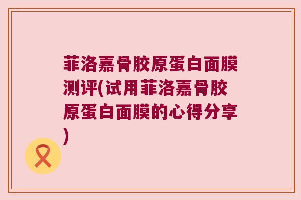 菲洛嘉骨胶原蛋白面膜测评(试用菲洛嘉骨胶原蛋白面膜的心得分享) 菲洛嘉骨胶原蛋白面膜测评(试用菲洛嘉骨胶原蛋白面膜的心得分享)