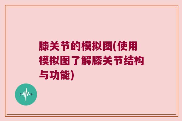 膝关节的模拟图(使用模拟图了解膝关节结构与功能)