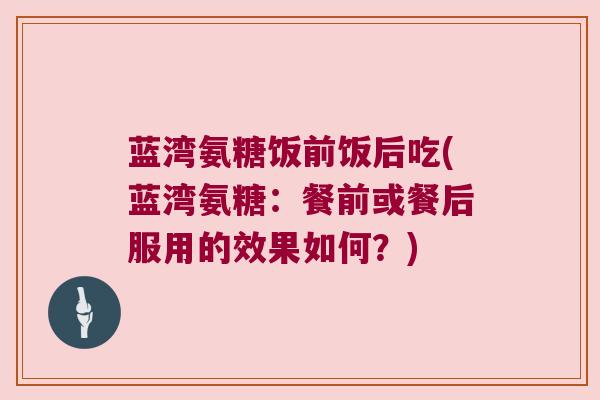 蓝湾氨糖饭前饭后吃(蓝湾氨糖:餐前或餐后服用的效果如何?) 蓝湾氨糖饭前饭后吃(蓝湾氨糖:餐前或餐后服用的效果如何?)