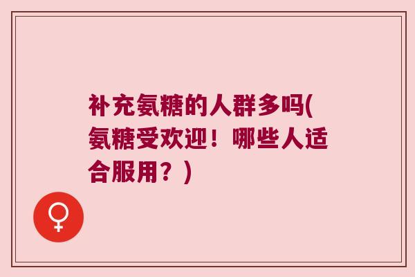 补充氨糖的人群多吗(氨糖受欢迎！哪些人适合服用？)