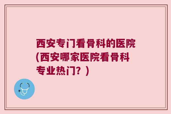 西安专门看骨科的医院(西安哪家医院看骨科专业热门？)