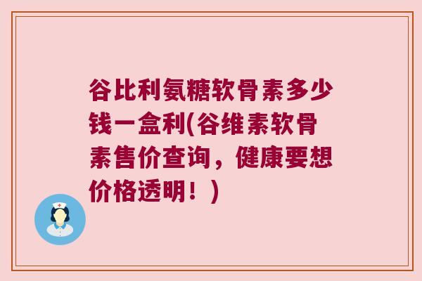 谷比利氨糖软骨素多少钱一盒利(谷维素软骨素售价查询，健康要想价格透明！)
