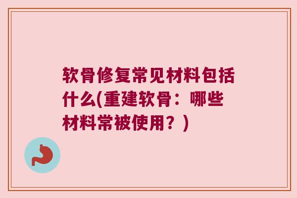 软骨修复常见材料包括什么(重建软骨:哪些材料常被使用?) 软骨修复常见材料包括什么(重建软骨:哪些材料常被使用?)