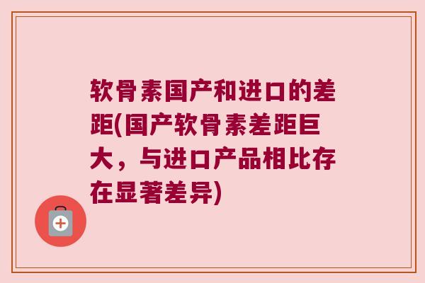 软骨素国产和进口的差距(国产软骨素差距巨大，与进口产品相比存在显著差异)