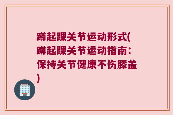 蹲起踝关节运动形式(蹲起踝关节运动指南:保持关节健康不伤膝盖) 蹲起踝关节运动形式(蹲起踝关节运动指南:保持关节健康不伤膝盖)