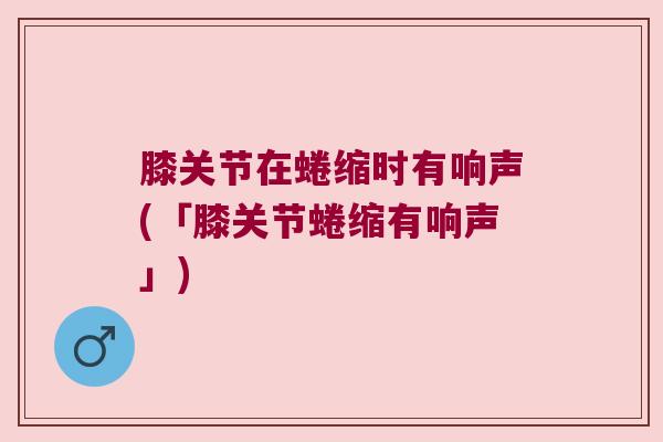膝关节在蜷缩时有响声(「膝关节蜷缩有响声」)