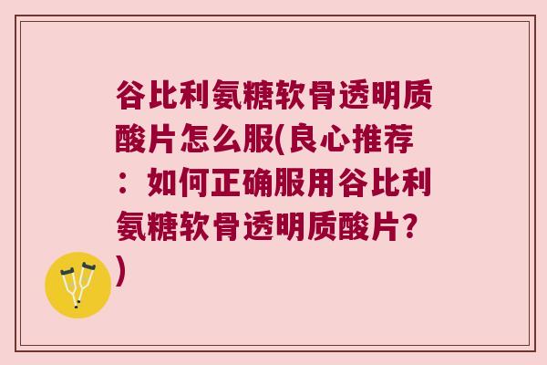 谷比利氨糖软骨透明质酸片怎么服(良心推荐：如何正确服用谷比利氨糖软骨透明质酸片？)