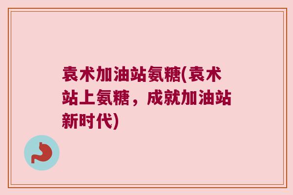 袁术加油站氨糖(袁术站上氨糖，成就加油站新时代)