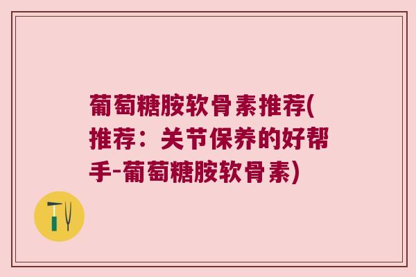 葡萄糖胺软骨素推荐(推荐：关节保养的好帮手-葡萄糖胺软骨素)