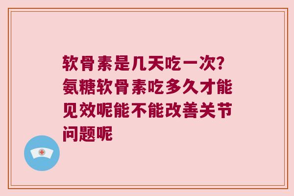 软骨素是几天吃一次？氨糖软骨素吃多久才能见效呢能不能改善关节问题呢