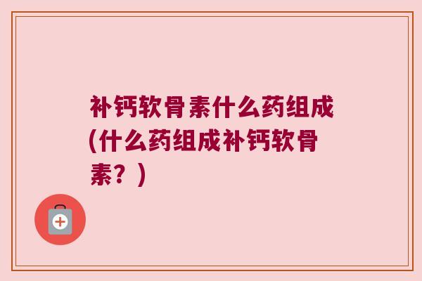 补钙软骨素什么药组成(什么药组成补钙软骨素?) 补钙软骨素什么药组成(什么药组成补钙软骨素?)
