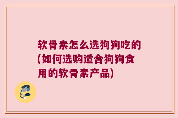 软骨素怎么选狗狗吃的(如何选购适合狗狗食用的软骨素产品)