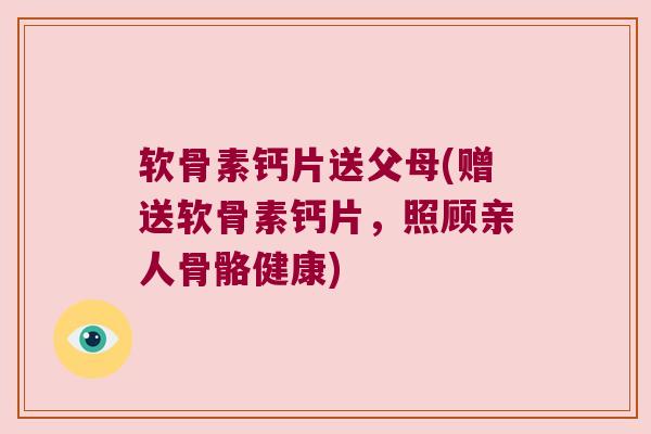 软骨素钙片送父母(赠送软骨素钙片，照顾亲人骨骼健康)