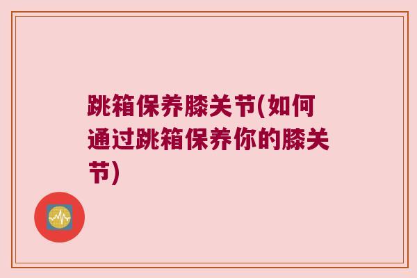 跳箱保养膝关节(如何通过跳箱保养你的膝关节) 跳箱保养膝关节(如何通过跳箱保养你的膝关节)