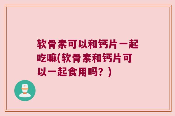 软骨素可以和钙片一起吃嘛(软骨素和钙片可以一起食用吗?) 软骨素可以和钙片一起吃嘛(软骨素和钙片可以一起食用吗?)