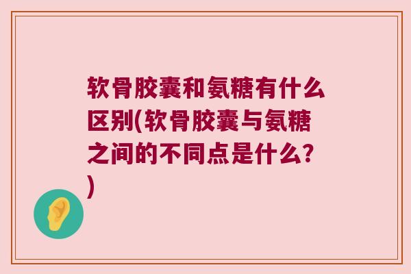 软骨胶囊和氨糖有什么区别(软骨胶囊与氨糖之间的不同点是什么？)