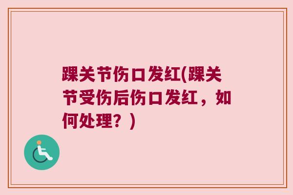 踝关节伤口发红(踝关节受伤后伤口发红,如何处理?) 踝关节伤口发红(踝关节受伤后伤口发红,如何处理?)