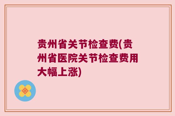 贵州省关节检查费(贵州省医院关节检查费用大幅上涨)