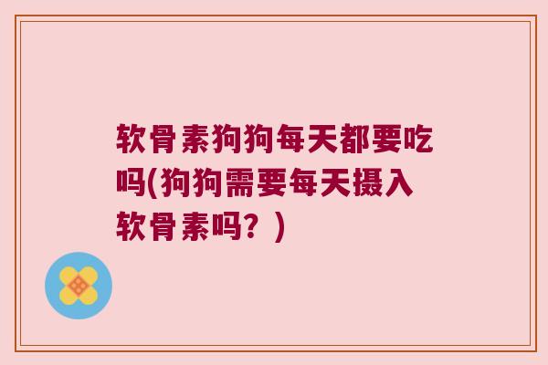 软骨素狗狗每天都要吃吗(狗狗需要每天摄入软骨素吗？)