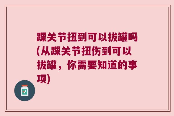 踝关节扭到可以拔罐吗(从踝关节扭伤到可以拔罐，你需要知道的事项)