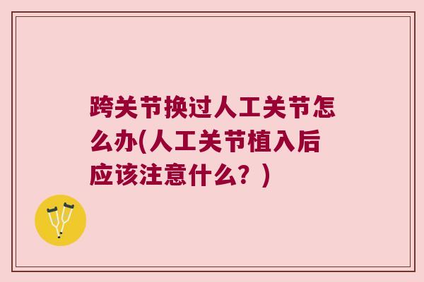 跨关节换过人工关节怎么办(人工关节植入后应该注意什么?) 跨关节换过人工关节怎么办(人工关节植入后应该注意什么?)