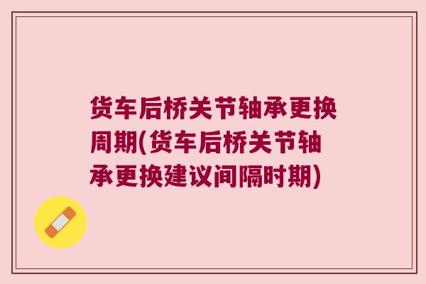 货车后桥关节轴承更换周期(货车后桥关节轴承更换建议间隔时期) 货车后桥关节轴承更换周期(货车后桥关节轴承更换建议间隔时期)