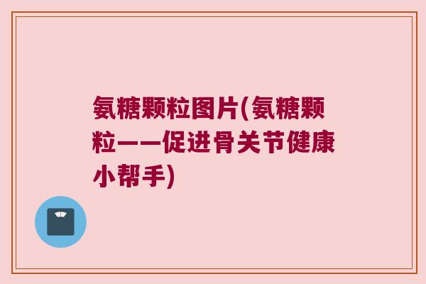 氨糖颗粒图片(氨糖颗粒——促进骨关节健康小帮手) 氨糖颗粒图片(氨糖颗粒——促进骨关节健康小帮手)