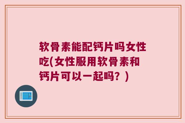 软骨素能配钙片吗女性吃(女性服用软骨素和钙片可以一起吗？)