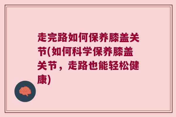 走完路如何保养膝盖关节(如何科学保养膝盖关节,走路也能轻松健康) 走完路如何保养膝盖关节(如何科学保养膝盖关节,走路也能轻松健康)