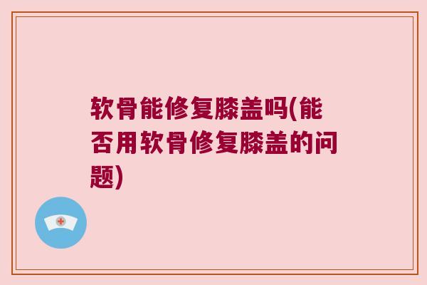 软骨能修复膝盖吗(能否用软骨修复膝盖的问题) 软骨能修复膝盖吗(能否用软骨修复膝盖的问题)