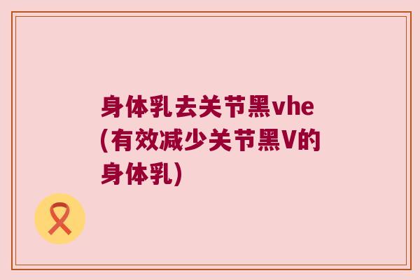身体乳去关节黑vhe(有效减少关节黑V的身体乳)