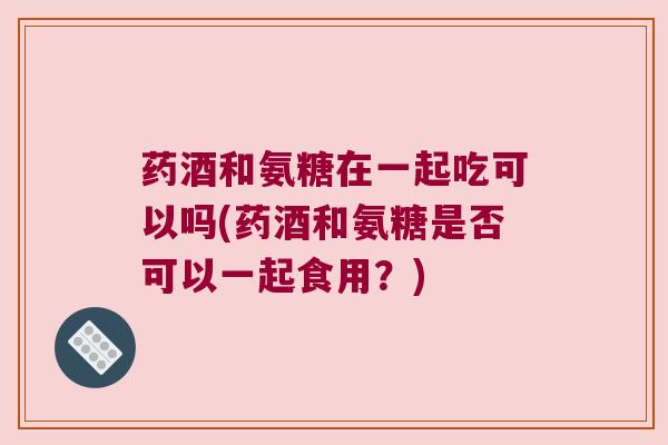 药酒和氨糖在一起吃可以吗(药酒和氨糖是否可以一起食用?) 药酒和氨糖在一起吃可以吗(药酒和氨糖是否可以一起食用?)