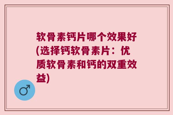 软骨素钙片哪个效果好(选择钙软骨素片：优质软骨素和钙的双重效益)