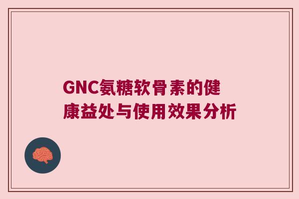 GNC氨糖软骨素的健康益处与使用效果分析