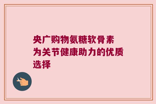 央广购物氨糖软骨素 为关节健康助力的优质选择 央广购物氨糖软骨素 为关节健康助力的优质选择