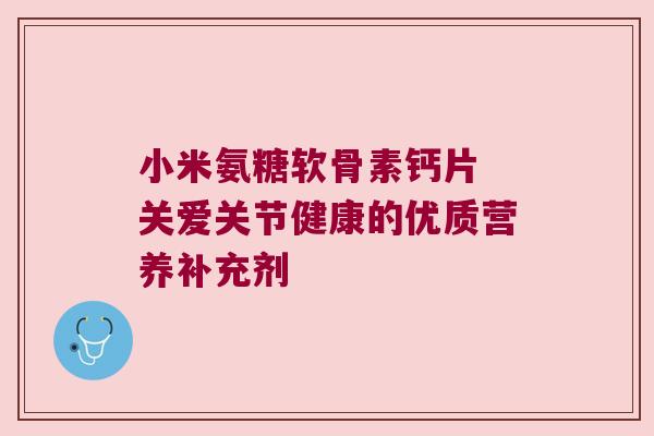小米氨糖软骨素钙片 关爱关节健康的优质营养补充剂