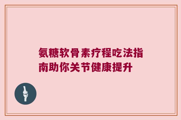 氨糖软骨素疗程吃法指南助你关节健康提升 氨糖软骨素疗程吃法指南助你关节健康提升