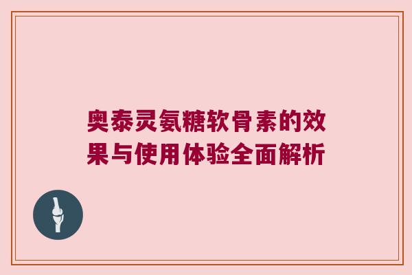 奥泰灵氨糖软骨素的效果与使用体验全面解析 奥泰灵氨糖软骨素的效果与使用体验全面解析