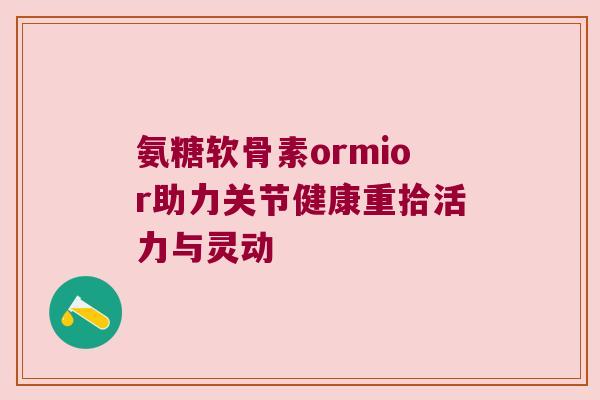 氨糖软骨素ormior助力关节健康重拾活力与灵动 氨糖软骨素ormior助力关节健康重拾活力与灵动