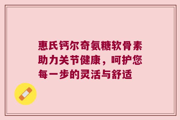 惠氏钙尔奇氨糖软骨素助力关节健康，呵护您每一步的灵活与舒适