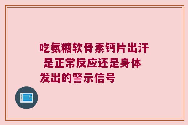 吃氨糖软骨素钙片出汗 是正常反应还是身体发出的警示信号