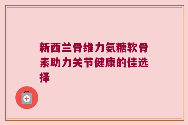 新西兰骨维力氨糖软骨素助力关节健康的佳选择 新西兰骨维力氨糖软骨素助力关节健康的佳选择