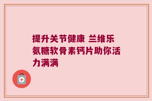 提升关节健康 兰维乐氨糖软骨素钙片助你活力满满 提升关节健康 兰维乐氨糖软骨素钙片助你活力满满