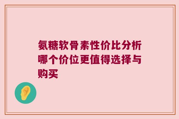 氨糖软骨素性价比分析哪个价位更值得选择与购买