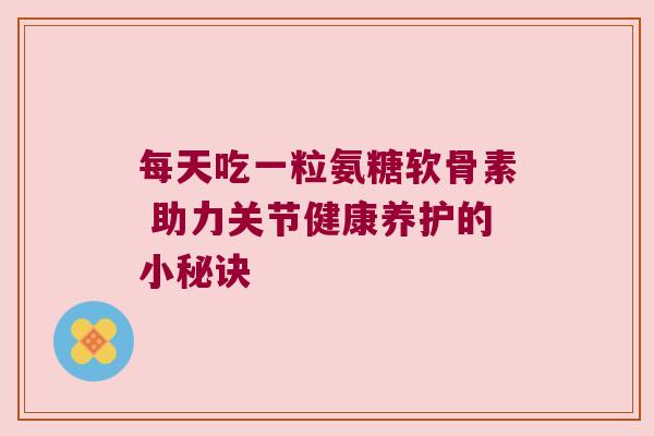 每天吃一粒氨糖软骨素 助力关节健康养护的小秘诀 每天吃一粒氨糖软骨素 助力关节健康养护的小秘诀